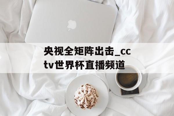央视全矩阵出击_cctv世界杯直播频道