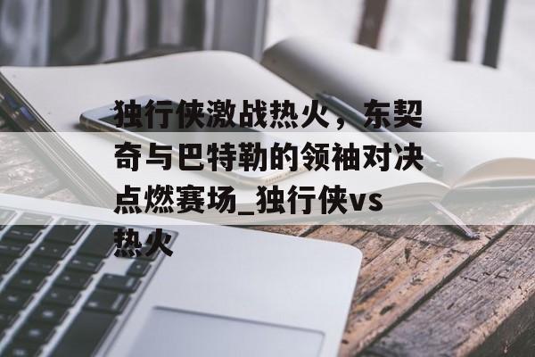 独行侠激战热火，东契奇与巴特勒的领袖对决点燃赛场_独行侠vs热火