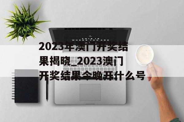 2023年澳门开奖结果揭晓_2023澳门开奖结果今晚开什么号