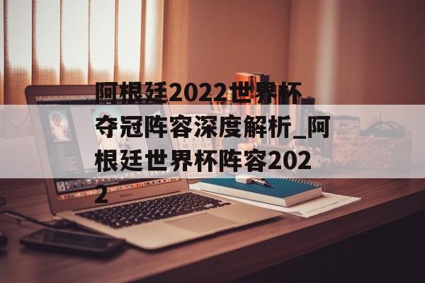 阿根廷2022世界杯夺冠阵容深度解析_阿根廷世界杯阵容2022