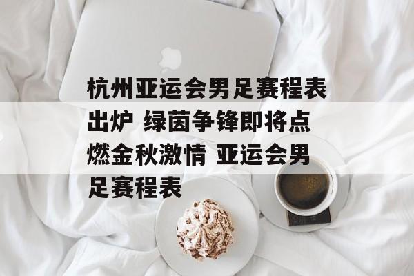 杭州亚运会男足赛程表出炉 绿茵争锋即将点燃金秋激情 亚运会男足赛程表