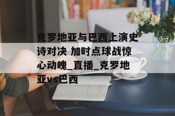 克罗地亚与巴西上演史诗对决 加时点球战惊心动魄_直播_克罗地亚vs巴西