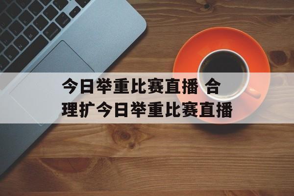 今日举重比赛直播 合理扩今日举重比赛直播
