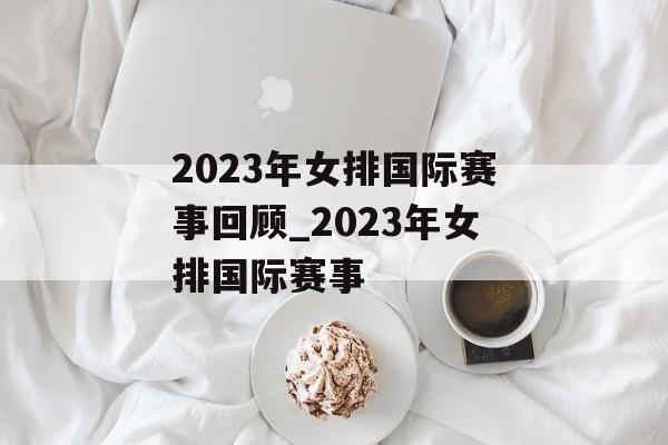 2023年女排国际赛事回顾_2023年女排国际赛事