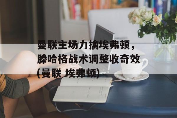 曼联主场力擒埃弗顿，滕哈格战术调整收奇效(曼联 埃弗顿)