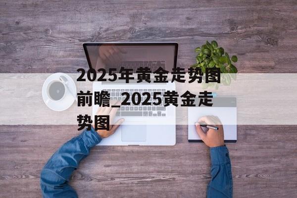 2025年黄金走势图前瞻_2025黄金走势图