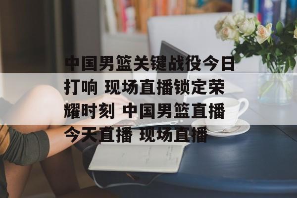 中国男篮关键战役今日打响 现场直播锁定荣耀时刻 中国男篮直播今天直播 现场直播