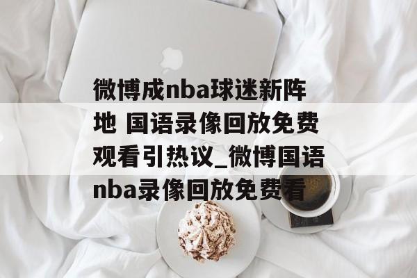 微博成nba球迷新阵地 国语录像回放免费观看引热议_微博国语nba录像回放免费看