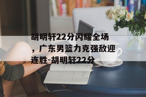胡明轩22分闪耀全场，广东男篮力克强敌迎连胜-胡明轩22分