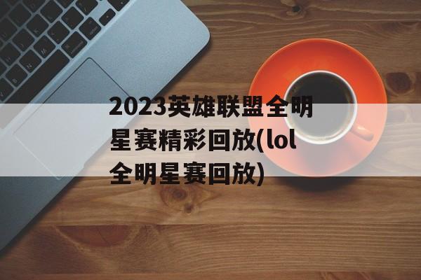 2023英雄联盟全明星赛精彩回放(lol全明星赛回放)