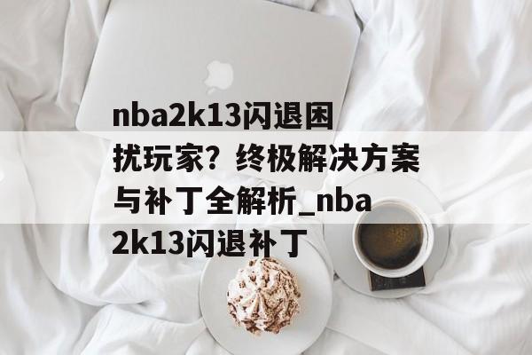 nba2k13闪退困扰玩家？终极解决方案与补丁全解析_nba2k13闪退补丁