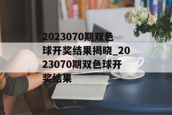 2023070期双色球开奖结果揭晓_2023070期双色球开奖结果