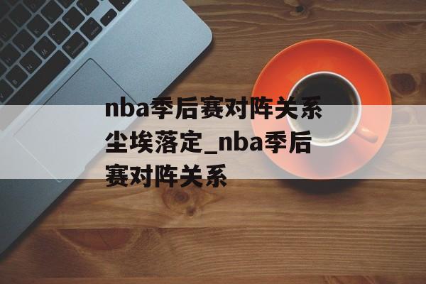 nba季后赛对阵关系尘埃落定_nba季后赛对阵关系