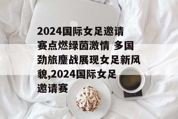2024国际女足邀请赛点燃绿茵激情 多国劲旅鏖战展现女足新风貌,2024国际女足邀请赛