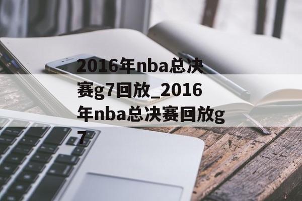 2016年nba总决赛g7回放_2016年nba总决赛回放g7