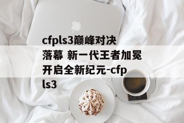 cfpls3巅峰对决落幕 新一代王者加冕开启全新纪元-cfpls3