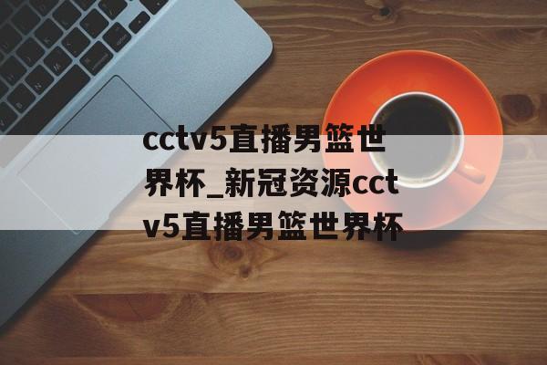cctv5直播男篮世界杯_新冠资源cctv5直播男篮世界杯