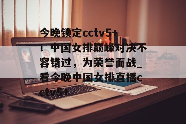 今晚锁定cctv5+！中国女排巅峰对决不容错过，为荣誉而战_看今晚中国女排直播cctv5+