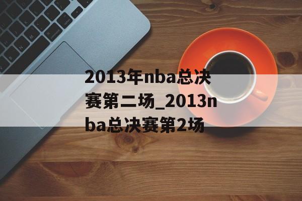 2013年nba总决赛第二场_2013nba总决赛第2场