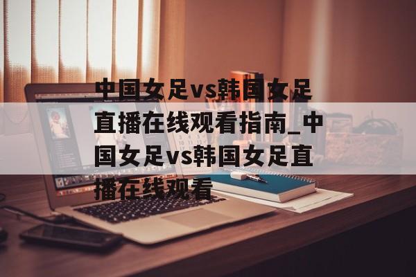 中国女足vs韩国女足直播在线观看指南_中国女足vs韩国女足直播在线观看