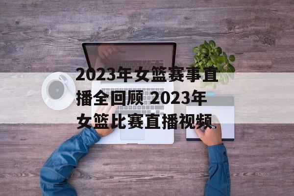 2023年女篮赛事直播全回顾 2023年女篮比赛直播视频