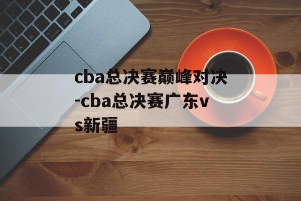 cba总决赛巅峰对决-cba总决赛广东vs新疆