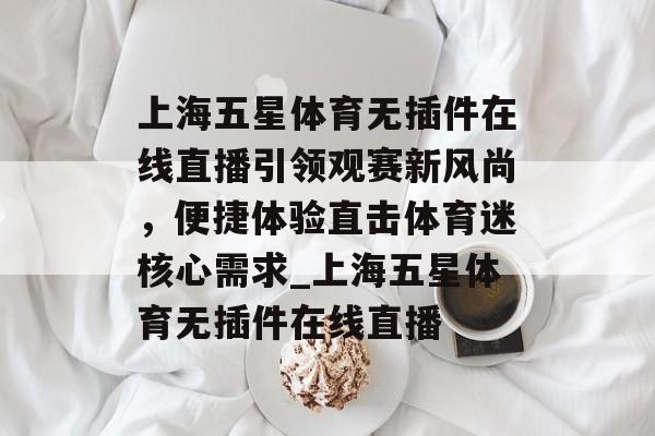 上海五星体育无插件在线直播引领观赛新风尚，便捷体验直击体育迷核心需求_上海五星体育无插件在线直播