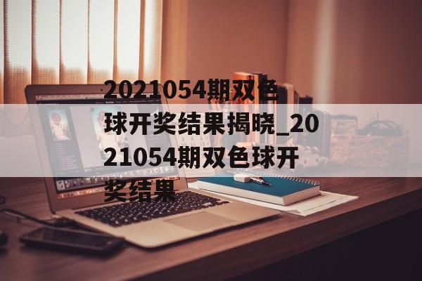 2021054期双色球开奖结果揭晓_2021054期双色球开奖结果