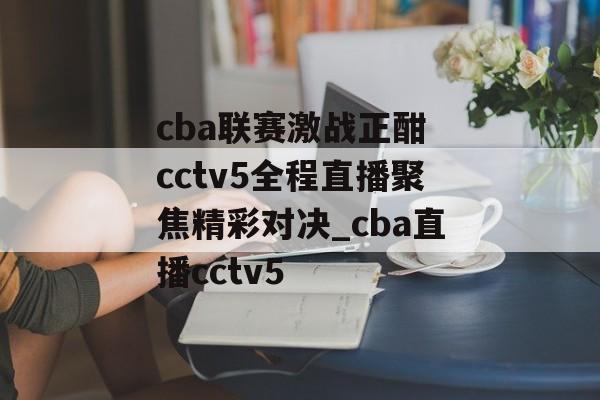 cba联赛激战正酣 cctv5全程直播聚焦精彩对决_cba直播cctv5