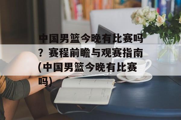 中国男篮今晚有比赛吗？赛程前瞻与观赛指南(中国男篮今晚有比赛吗)