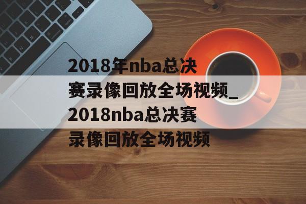 2018年nba总决赛录像回放全场视频_2018nba总决赛录像回放全场视频