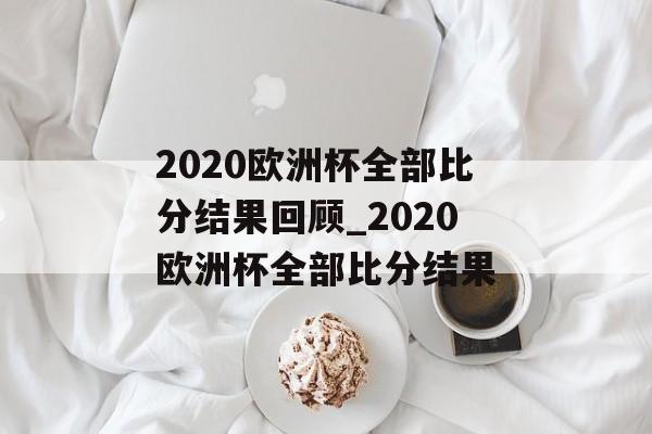 2020欧洲杯全部比分结果回顾_2020欧洲杯全部比分结果