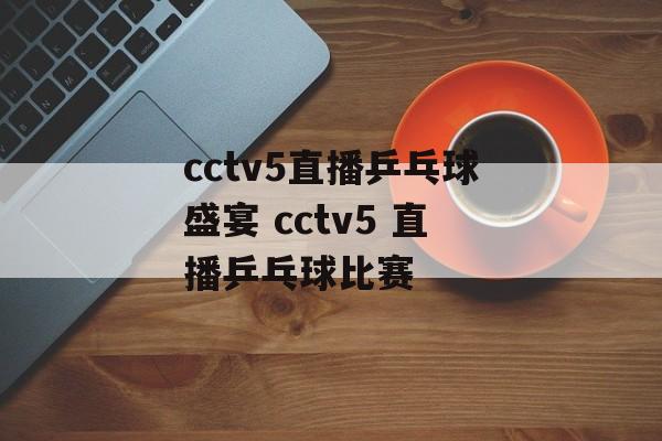 cctv5直播乒乓球盛宴 cctv5 直播乒乓球比赛