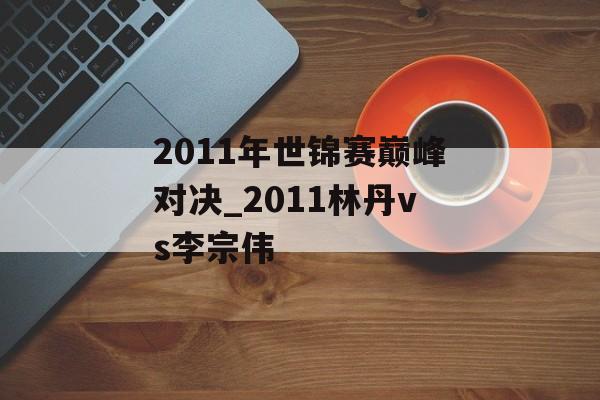 2011年世锦赛巅峰对决_2011林丹vs李宗伟