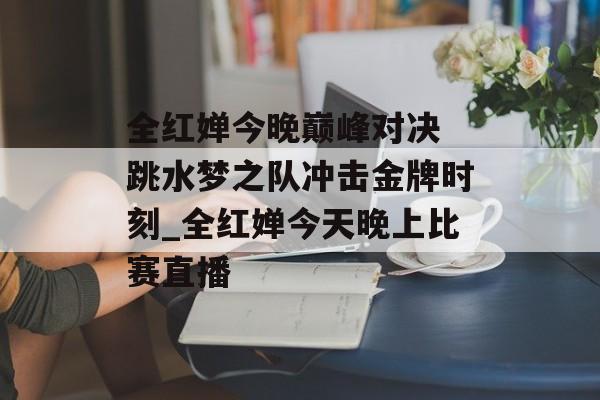全红婵今晚巅峰对决 跳水梦之队冲击金牌时刻_全红婵今天晚上比赛直播