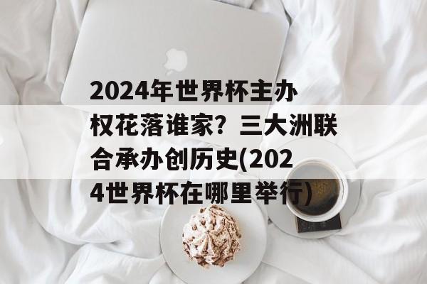 2024年世界杯主办权花落谁家？三大洲联合承办创历史(2024世界杯在哪里举行)