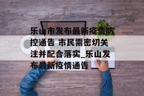 乐山市发布最新疫情防控通告 市民需密切关注并配合落实_乐山发布最新疫情通告