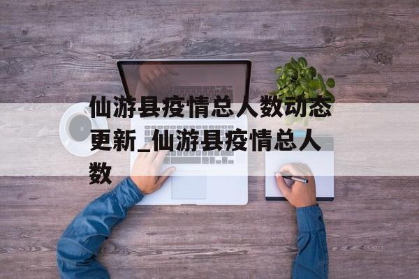 仙游县疫情总人数动态更新_仙游县疫情总人数