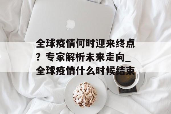 全球疫情何时迎来终点？专家解析未来走向_全球疫情什么时候结束