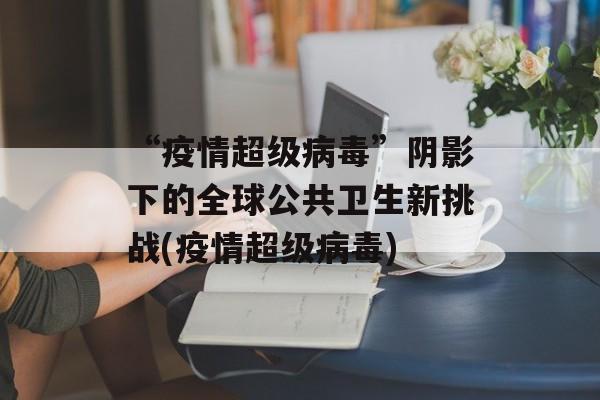 “疫情超级病毒”阴影下的全球公共卫生新挑战(疫情超级病毒)