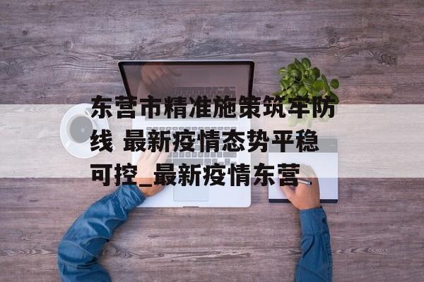 东营市精准施策筑牢防线 最新疫情态势平稳可控_最新疫情东营