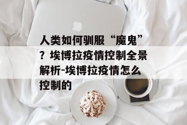 人类如何驯服“魔鬼”？埃博拉疫情控制全景解析-埃博拉疫情怎么控制的