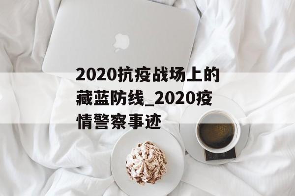 2020抗疫战场上的藏蓝防线_2020疫情警察事迹