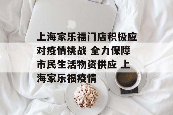 上海家乐福门店积极应对疫情挑战 全力保障市民生活物资供应 上海家乐福疫情