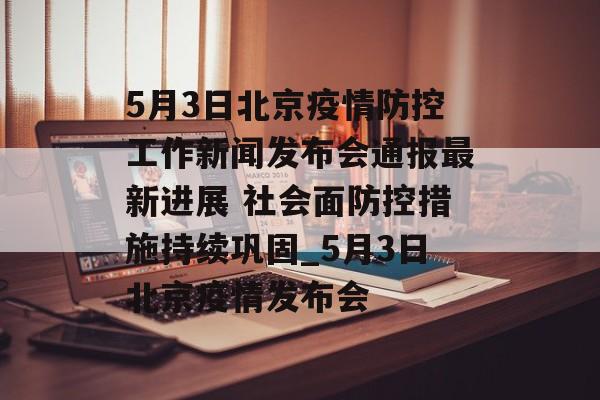 5月3日北京疫情防控工作新闻发布会通报最新进展 社会面防控措施持续巩固_5月3日北京疫情发布会