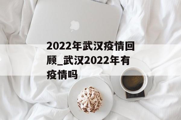 2022年武汉疫情回顾_武汉2022年有疫情吗