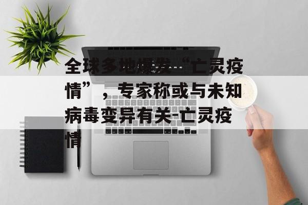 全球多地爆发“亡灵疫情”，专家称或与未知病毒变异有关-亡灵疫情