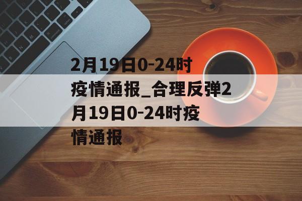 2月19日0-24时疫情通报_合理反弹2月19日0-24时疫情通报