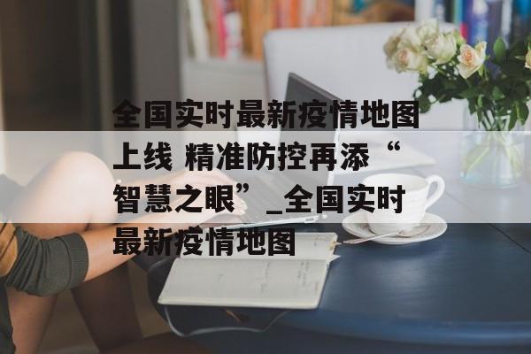 全国实时最新疫情地图上线 精准防控再添“智慧之眼”_全国实时最新疫情地图