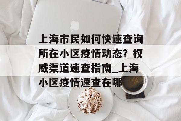 上海市民如何快速查询所在小区疫情动态？权威渠道速查指南_上海小区疫情速查在哪